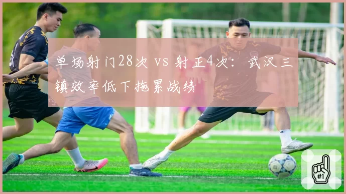 单场射门28次 vs 射正4次:武汉三镇效率低下拖累战绩