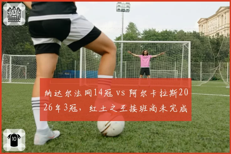 纳达尔法网14冠 vs 阿尔卡拉斯2026年3冠，红土之王接班尚未完成