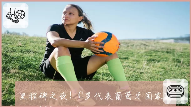 里程碑之夜！C罗代表葡萄牙国家队出战200场，赛后获赠纪念球衣