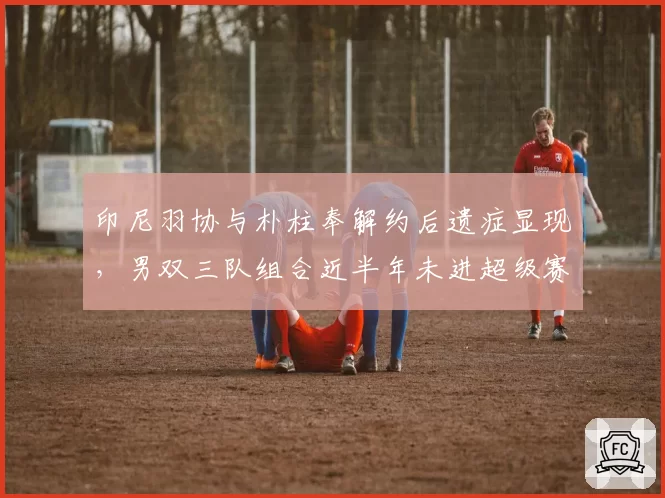 印尼羽协与朴柱奉解约后遗症显现，男双三队组合近半年未进超级赛四强