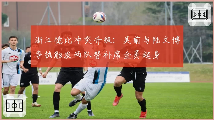 浙江德比冲突升级：吴前与陆文博争执触发两队替补席全员起身