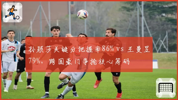 孙颖莎关键分把握率86% vs 王曼昱79%，跨国豪门争抢核心筹码