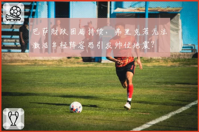 巴萨财政困局持续，弗里克若无法激活年轻阵容恐引发帅位地震？