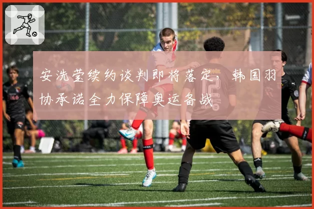 安洗莹续约谈判即将落定，韩国羽协承诺全力保障奥运备战