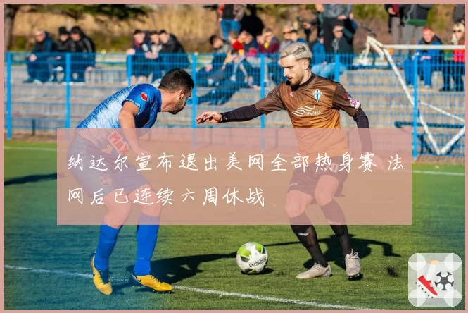纳达尔宣布退出美网全部热身赛 法网后已连续六周休战