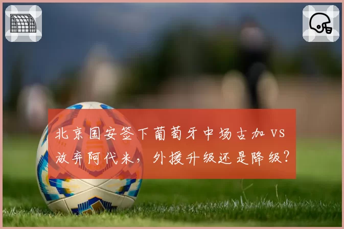 北京国安签下葡萄牙中场古加 vs 放弃阿代米，外援升级还是降级？