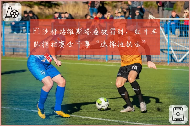 F1沙特站维斯塔潘被罚时,红牛车队指控赛会干事“选择性执法”