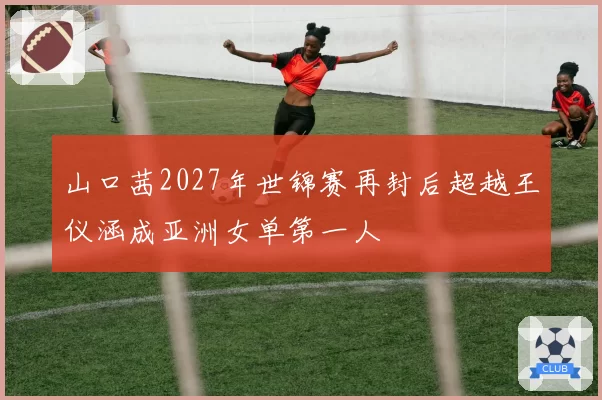 山口茜2027年世锦赛再封后超越王仪涵成亚洲女单第一人