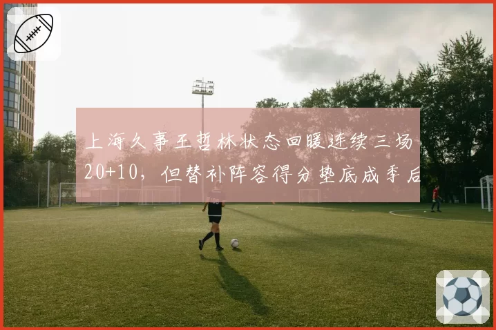 上海久事王哲林状态回暖连续三场20+10，但替补阵容得分垫底成季后赛隐患