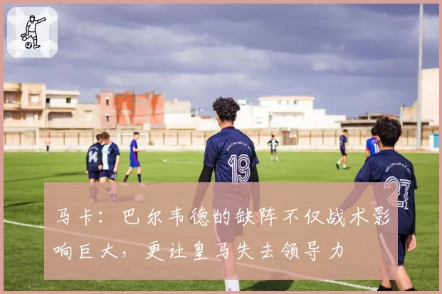 马卡:巴尔韦德的缺阵不仅战术影响巨大,更让皇马失去领导力