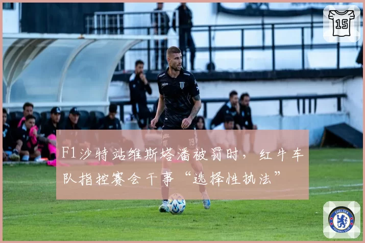 F1沙特站维斯塔潘被罚时,红牛车队指控赛会干事“选择性执法”