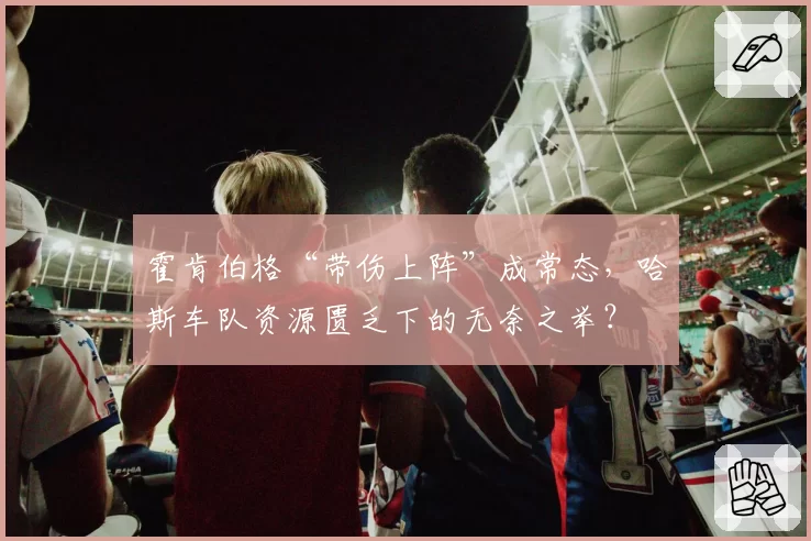 霍肯伯格“带伤上阵”成常态,哈斯车队资源匮乏下的无奈之举?