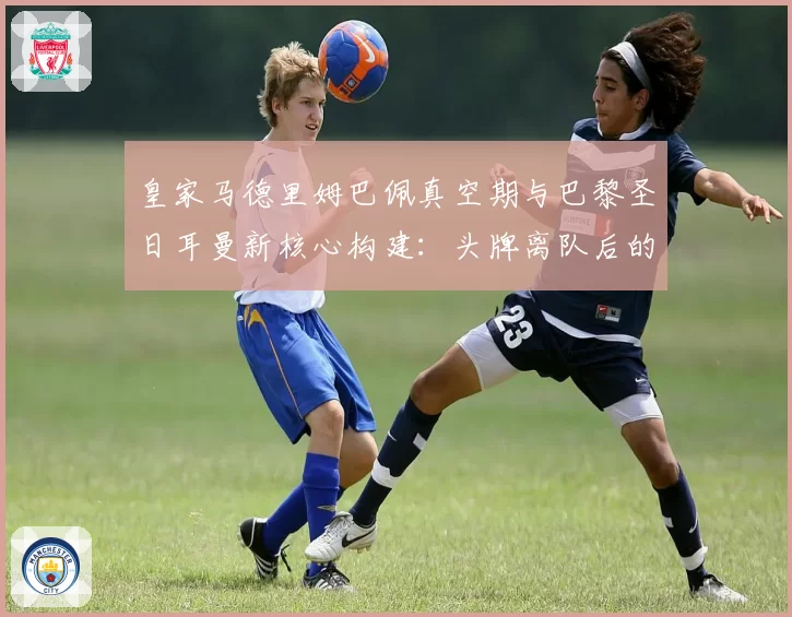 皇家马德里姆巴佩真空期与巴黎圣日耳曼新核心构建：头牌离队后的战术权重再分配