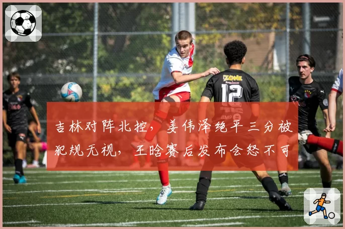 吉林对阵北控，姜伟泽绝平三分被犯规无视，王晗赛后发布会怒不可遏