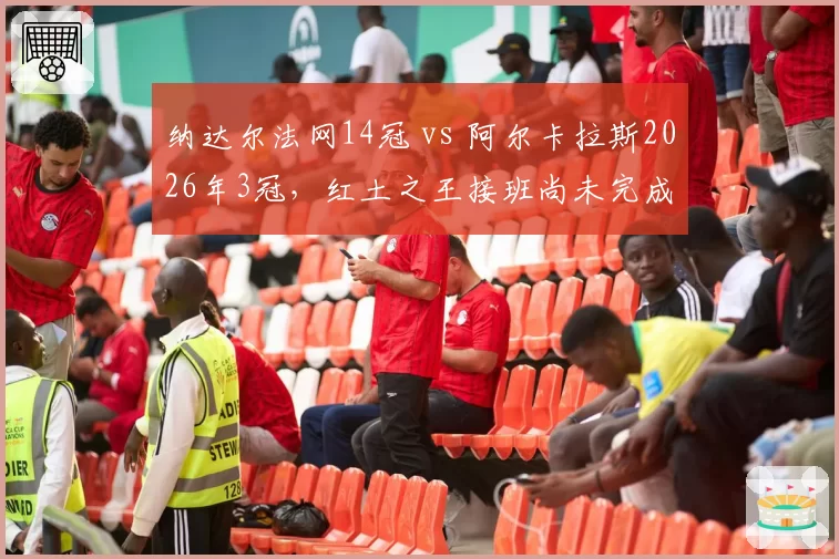 纳达尔法网14冠 vs 阿尔卡拉斯2026年3冠，红土之王接班尚未完成