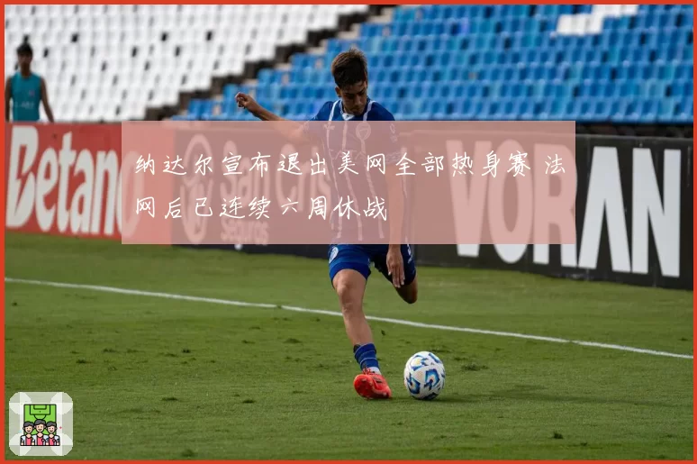 纳达尔宣布退出美网全部热身赛 法网后已连续六周休战