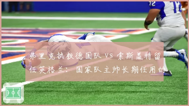 弗里克执教德国队 vs 索斯盖特留任英格兰:国家队主帅长期任用的利弊分析