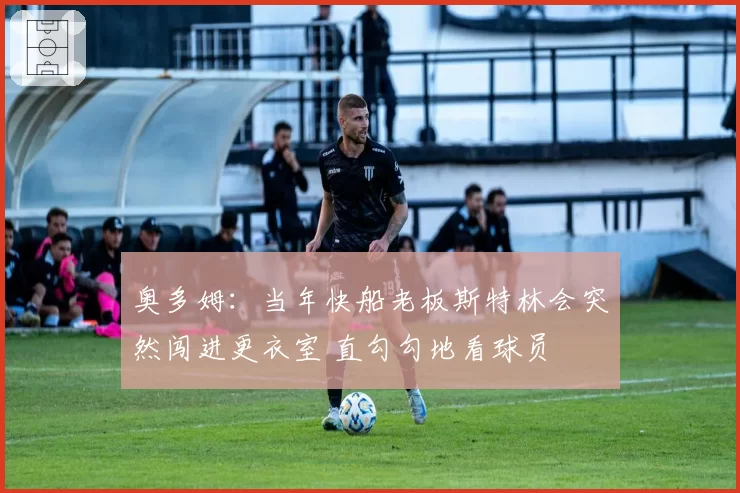 奥多姆:当年快船老板斯特林会突然闯进更衣室 直勾勾地看球员