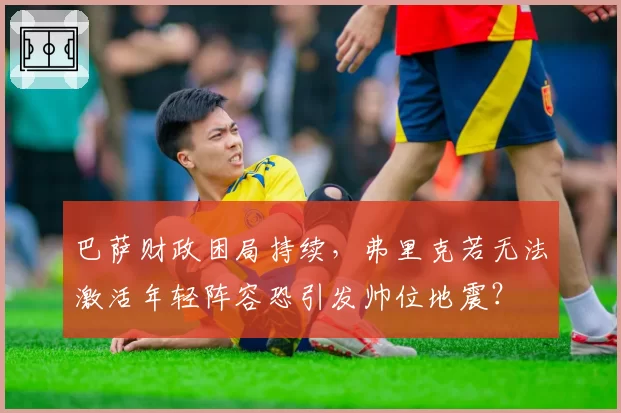 巴萨财政困局持续，弗里克若无法激活年轻阵容恐引发帅位地震？