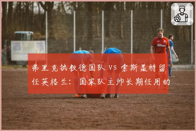 弗里克执教德国队 vs 索斯盖特留任英格兰：国家队主帅长期任用的利弊分析