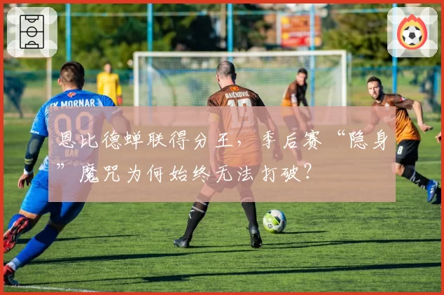 恩比德蝉联得分王，季后赛“隐身”魔咒为何始终无法打破？