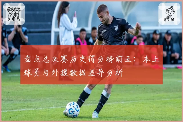盘点总决赛历史得分榜前五：本土球员与外援数据差异分析