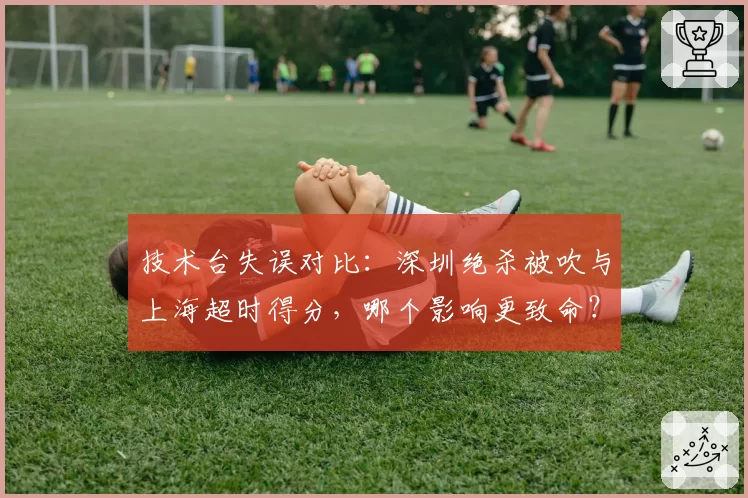 技术台失误对比：深圳绝杀被吹与上海超时得分，哪个影响更致命？