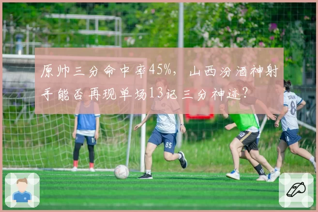 原帅三分命中率45%,山西汾酒神射手能否再现单场13记三分神迹?