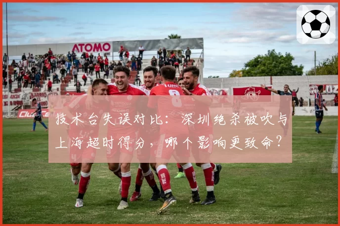技术台失误对比：深圳绝杀被吹与上海超时得分，哪个影响更致命？