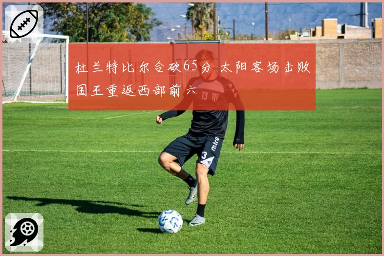 杜兰特比尔合砍65分 太阳客场击败国王重返西部前六