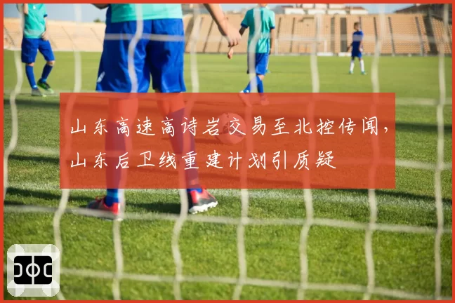 山东高速高诗岩交易至北控传闻,山东后卫线重建计划引质疑