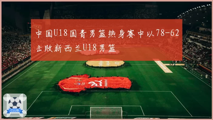 中国U18国青男篮热身赛中以78-62击败新西兰U18男篮