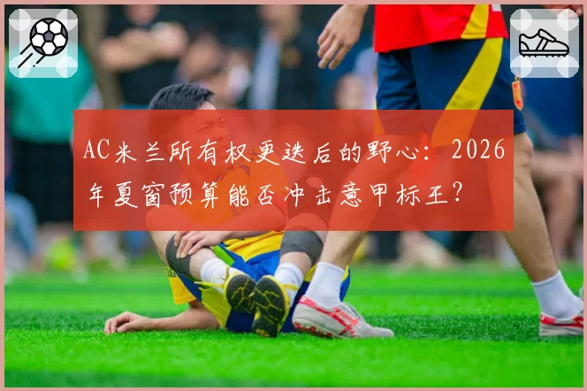 AC米兰所有权更迭后的野心：2026年夏窗预算能否冲击意甲标王？