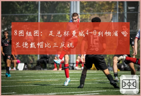 8图组图:足总杯曼城4-0利物浦 哈兰德戴帽比三庆祝