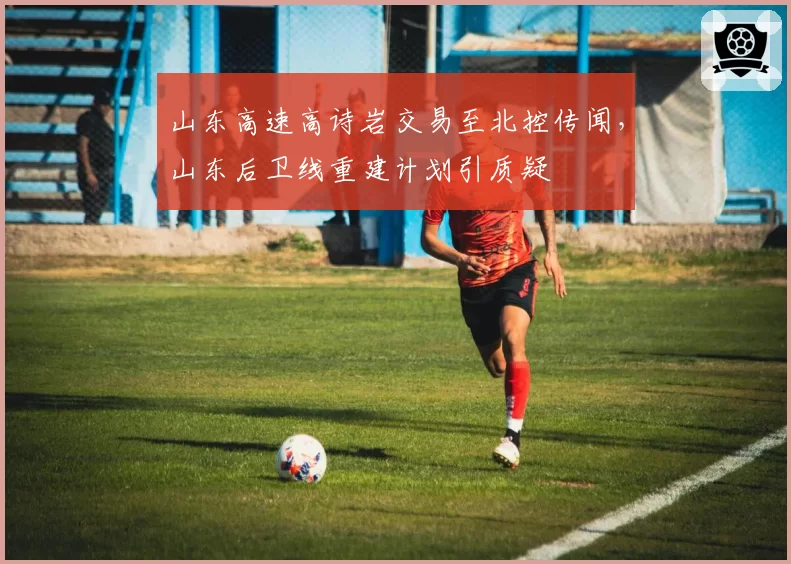 山东高速高诗岩交易至北控传闻,山东后卫线重建计划引质疑