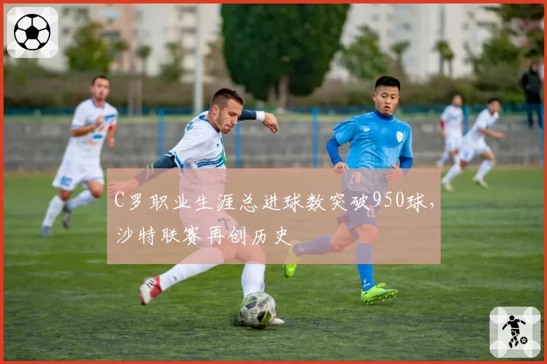 C罗职业生涯总进球数突破950球，沙特联赛再创历史
