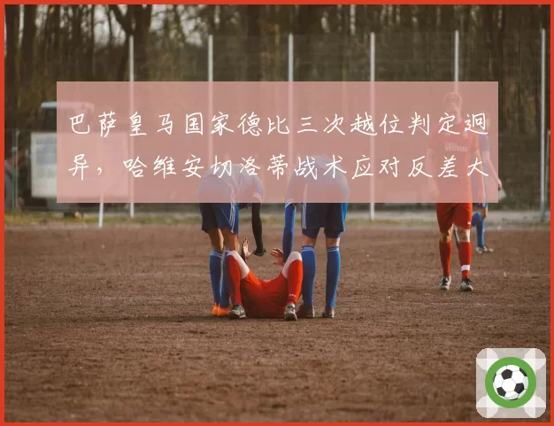 巴萨皇马国家德比三次越位判定迥异，哈维安切洛蒂战术应对反差大