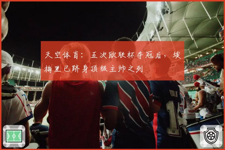 天空体育：五次欧联杯夺冠后，埃梅里已跻身顶级主帅之列