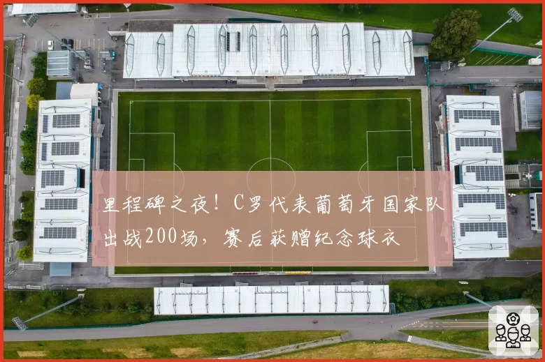 里程碑之夜!C罗代表葡萄牙国家队出战200场,赛后获赠纪念球衣