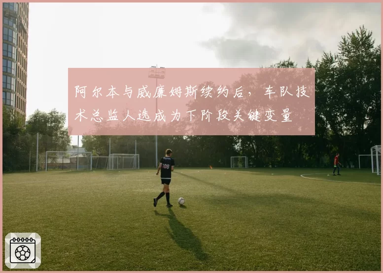 阿尔本与威廉姆斯续约后，车队技术总监人选成为下阶段关键变量