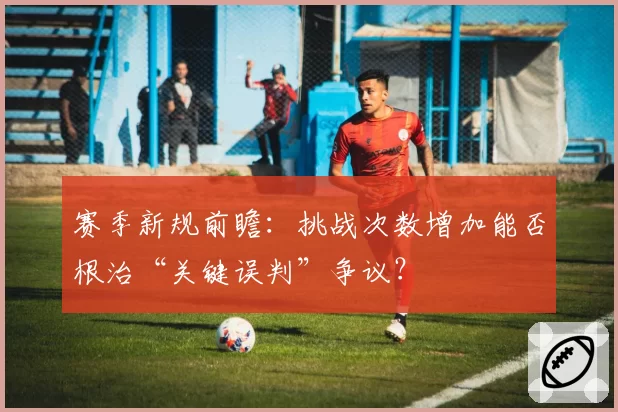赛季新规前瞻：挑战次数增加能否根治“关键误判”争议？