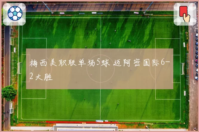 梅西美职联单场5球 迈阿密国际6-2大胜
