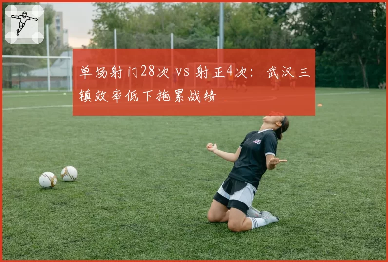 单场射门28次 vs 射正4次:武汉三镇效率低下拖累战绩