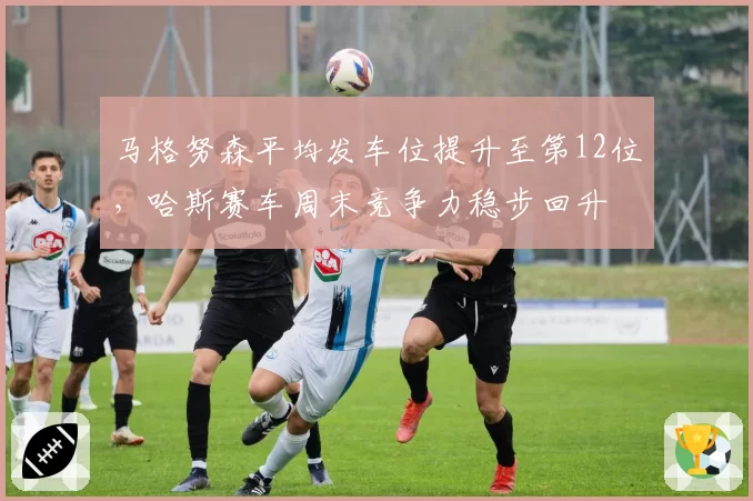 马格努森平均发车位提升至第12位,哈斯赛车周末竞争力稳步回升