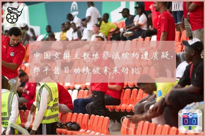 中国女排主教练蔡斌续约遭质疑，郎平昔日功绩被拿来对比