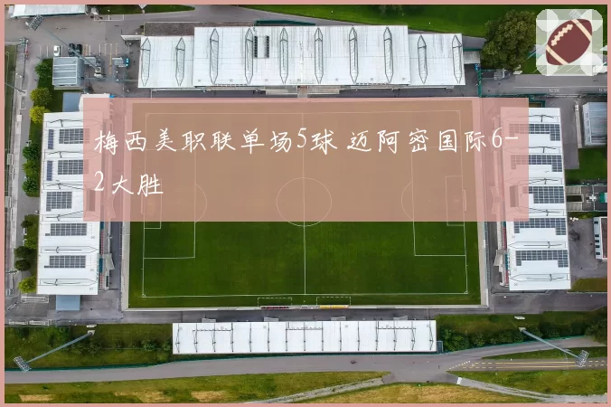 梅西美职联单场5球 迈阿密国际6-2大胜