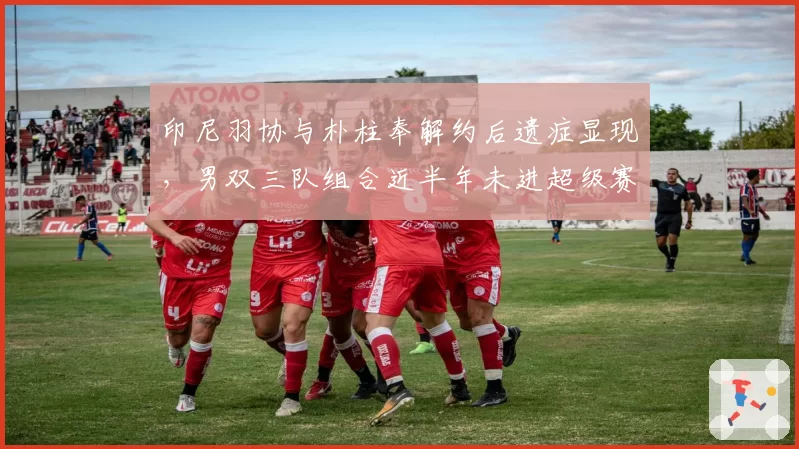 印尼羽协与朴柱奉解约后遗症显现，男双三队组合近半年未进超级赛四强