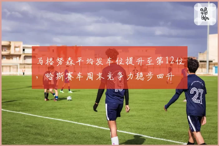 马格努森平均发车位提升至第12位,哈斯赛车周末竞争力稳步回升
