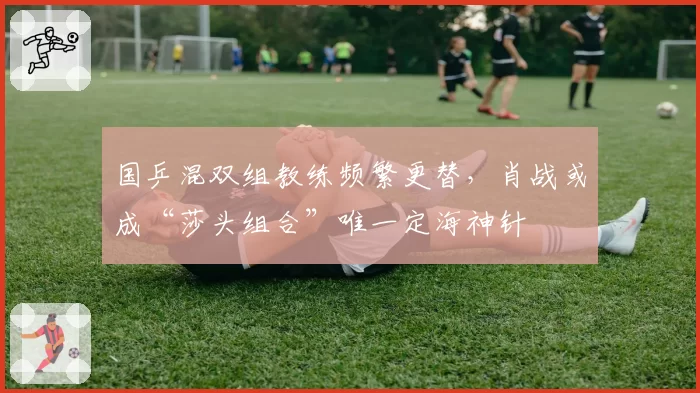 国乒混双组教练频繁更替，肖战或成“莎头组合”唯一定海神针