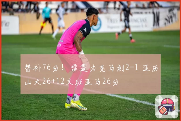 替补76分！雷霆力克马刺2-1 亚历山大26+12文班亚马26分